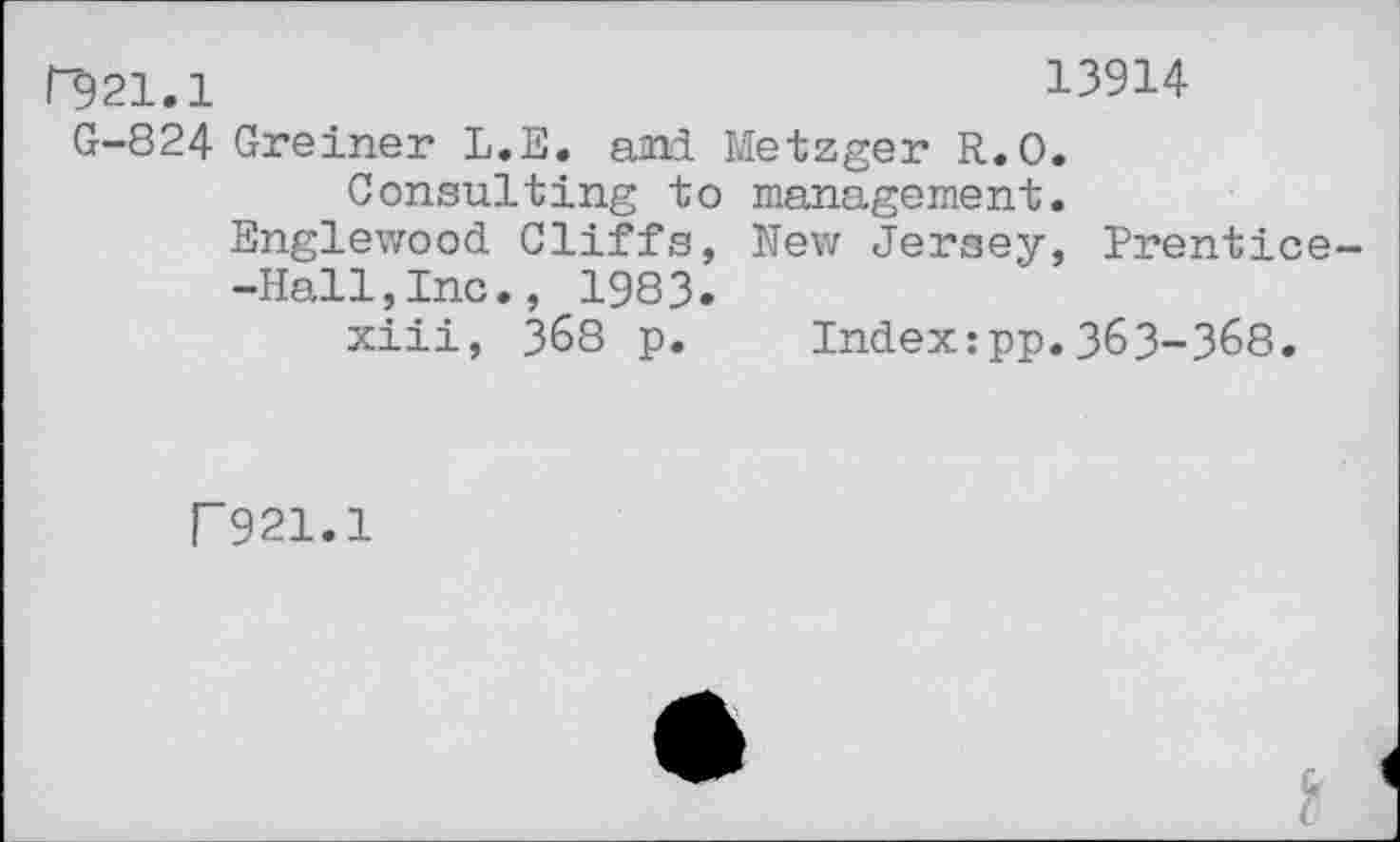 ﻿|"921.1	13914
G-824 Greiner L.E. ami Metzger R.O.
Consulting to management.
Englewood Cliffs, New Jersey, Prentice--Hall,Inc., 1983.
xiii, 368 p. Index:pp.363-368.
F 921.1